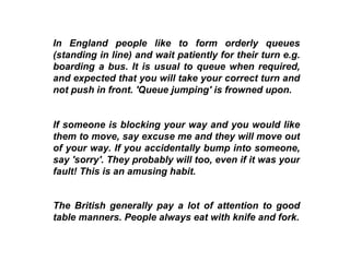 In England people like to form orderly queues (standing in line) and wait patiently for their turn e.g. boarding a bus. It is usual to queue when required, and expected that you will take your correct turn and not push in front. 'Queue jumping' is frowned upon.   If someone is blocking your way and you would like them to move, say excuse me and they will move out of your way. If you accidentally bump into someone, say 'sorry'. They probably will too, even if it was your fault! This is an amusing habit.  The British generally pay a lot of attention to good table manners. People always eat with knife and fork. 