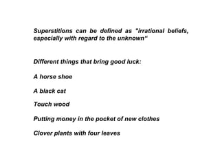 Superstitions can be defined as "irrational beliefs, especially with regard to the unknown“ Different things that bring good luck:  A black cat  A horse shoe Touch wood  Putting money in the pocket of new clothes  Clover plants with four leaves  