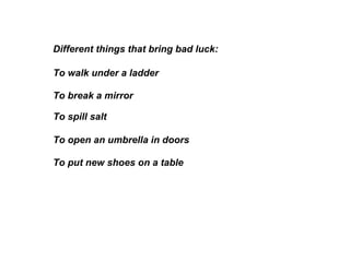 Different things that bring bad luck:  To break a mirror To walk under a ladder To spill salt To open an umbrella in doors  To put new shoes on a table 