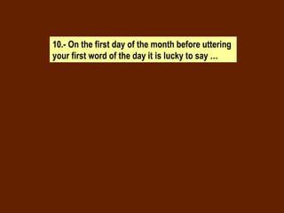10.- On the first day of the month before uttering your first word of the day it is lucky to say … 