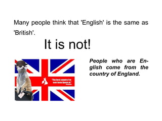 Many people think that 'English' is the same as 'British'.   It is not! People who are En-glish come from the country of England. 