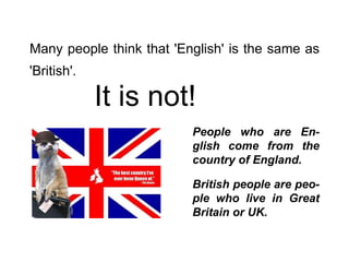 Many people think that 'English' is the same as 'British'.   It is not! People who are En-glish come from the country of England. British people are peo-ple who live in Great Britain or UK. 