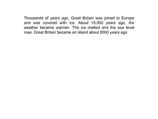 Thousands of years ago, Great Britain was joined to Europe and was covered with ice. About 15,000 years ago, the weather became warmer. The ice melted and the sea level rose. Great Britain became an island about 8000 years ago 