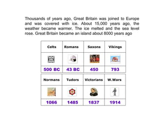 Thousands of years ago, Great Britain was joined to Europe and was covered with ice. About 15,000 years ago, the weather became warmer. The ice melted and the sea level rose. Great Britain became an island about 8000 years ago 500   BC Celts 793 450 43 BC               Vikings Saxons Romans 1914 1837 1485 1066                  W.Wars  Victorians Tudors Normans 