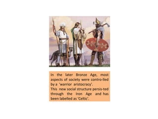 In the later Bronze Age, most aspects of society were contro-lled by a  'warrior  aristocracy'.  This  new social structure persis-ted through  the  Iron  Age  and has been labelled as 'Celtic'.  
