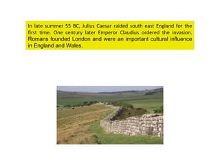 In late summer 55 BC, Julius Caesar raided south east England for the first time. One century later Emperor Claudius ordered the invasion.  Romans founded London and were an important cultural influence in England and Wales.  