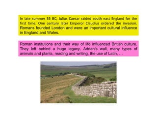 In late summer 55 BC, Julius Caesar raided south east England for the first time. One century later Emperor Claudius ordered the invasion.  Romans founded London and were an important cultural influence in England and Wales.  Roman institutions and their way of life influenced British culture. They left behind a huge legacy. Adrian’s wall, many types of animals and plants, reading and writing, the use of Latin, … 