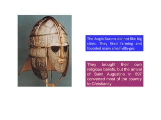 They brought their own religious beliefs, but the arrival of Saint Augustine in 597 converted most of the country to Christianity The Anglo-Saxons did not like big cities. They liked farming and founded many small villa-ges 