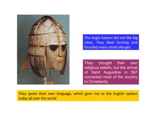 They spoke their own language, which gave rise to the English spoken today all over the world They brought their own religious beliefs, but the arrival of Saint Augustine in 597 converted most of the country to Christianity The Anglo-Saxons did not like big cities. They liked farming and founded many small villa-ges 