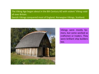 Vikings were mostly far-mers, but some worked as craftsmen or traders. They were brilliant ship builders too. The Viking Age began about in the 8th Century AD with  violent 'Viking raids' all over Britain.  Danish Vikings conquered most of England.  Norwegian Vikings, Scotland. 