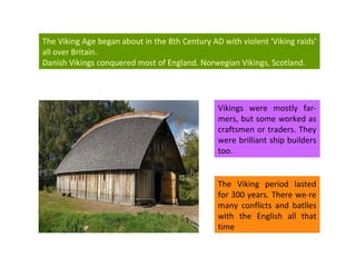 Vikings were mostly far-mers, but some worked as craftsmen or traders. They were brilliant ship builders too. The Viking Age began about in the 8th Century AD with  violent 'Viking raids' all over Britain.  Danish Vikings conquered most of England.  Norwegian Vikings, Scotland. The Viking period lasted for 300 years. There we-re many conflicts and batlles with t he English all that time 