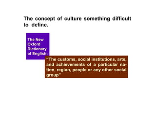 The concept of culture something difficult to  define.   The New Oxford Dictionary of English: “ The customs, social institutions, arts, and achievements of a particular na-tion, region, people or any other social group” 