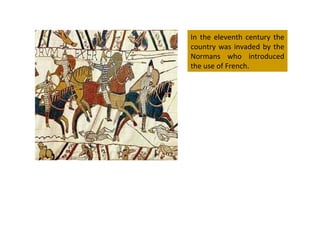 In the eleventh century the country was invaded by the Normans who introduced the use of French. 