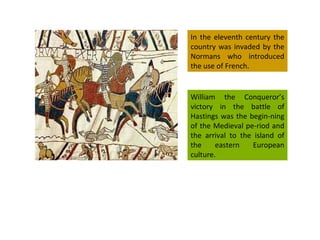 In the eleventh century the country was invaded by the Normans who introduced the use of French. William the Conqueror’s victory in the battle of Hastings was the begin-ning of the Medieval pe-riod and the arrival to the island of the eastern European culture. 