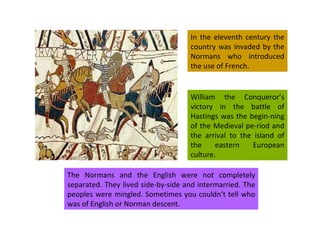 In the eleventh century the country was invaded by the Normans who introduced the use of French. William the Conqueror’s victory in the battle of Hastings was the begin-ning of the Medieval pe-riod and the arrival to the island of the eastern European culture. The Normans and the English were not completely separated. They lived side-by-side and intermarried. The peoples were mingled. Sometimes you couldn’t tell who was of English or Norman descent. 