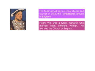 The Tudor period was an era of change and triumph in which  the Renaissance arrived in England. Henry VIII, was a tyrant monarch who married eight different women. He founded the Church of England. 