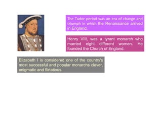 The Tudor period was an era of change and triumph in which  the Renaissance arrived in England. Elizabeth I is considered one of the country's most successful and popular monarchs clever, enigmatic and flirtatious. Henry VIII, was a tyrant monarch who married eight different women. He founded the Church of England. 