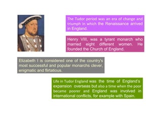 The Tudor period was an era of change and triumph in which  the Renaissance arrived in England. Elizabeth I is considered one of the country's most successful and popular monarchs clever, enigmatic and flirtatious. Henry VIII, was a tyrant monarch who married eight different women. He founded the Church of England. Life in Tudor England  was  the  time  of  England’s  expansion  overseas but  also a time when the poor became poorer and  England was involved in international conflicts, for example with Spain. 