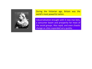 During the Victorian age, Britain was the world's most powerful nation.  Industrialisation brought with it new mar-kets, a consumer boom and prosperity for most of the social groups. Also rapid, and even chaotic change as cities expanded very quickly.  