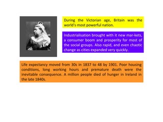During the Victorian age, Britain was the world's most powerful nation.  Industrialisation brought with it new mar-kets, a consumer boom and prosperity for most of the social groups. Also rapid, and even chaotic change as cities expanded very quickly.  Life expectancy moved from 30s in 1837 to 48 by 1901. Poor housing conditions, long working hours and premature death were the inevitable consequence. A million people died of hunger in Ireland in the late 1840s. 