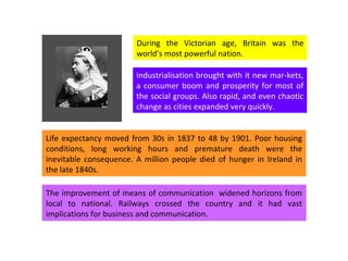 During the Victorian age, Britain was the world's most powerful nation.  Industrialisation brought with it new mar-kets, a consumer boom and prosperity for most of the social groups. Also rapid, and even chaotic change as cities expanded very quickly.  Life expectancy moved from 30s in 1837 to 48 by 1901. Poor housing conditions, long working hours and premature death were the inevitable consequence. A million people died of hunger in Ireland in the late 1840s. The improvement of means of communication  widened horizons from local to national. Railways crossed the country and it had vast implications for business and communication.  