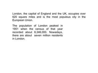 London, the capital of England and the UK, occupies over 620 square miles and is the most populous city in the European Union. The population of London peaked in 1951 when the census of that year recorded about 8,346,000. Nowadays, there are about  seven million residents in London.  