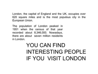 London, the capital of England and the UK, occupies over 620 square miles and is the most populous city in the European Union. The population of London peaked in 1951 when the census of that year recorded about 8,346,000. Nowadays, there are about  seven million residents in London.  YOU CAN FIND INTERESTING PEOPLE IF YOU  VISIT LONDON 