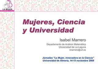 Mujeres, Ciencia
y Universidad
                    Isabel Marrero
        Departamento de Análisis Matemático
                 Universidad de La Laguna
                           imarrero@ull.es


     Jornadas “La Mujer, innovadora en la Ciencia”
     Universidad de Almería, 14-15 noviembre 2008
 