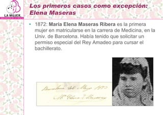 Los primeros casos como excepción:
Elena Maseras
• 1872: María Elena Maseras Ribera es la primera
  mujer en matricularse ...