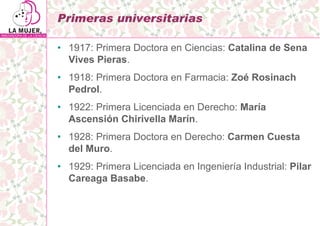 Primeras universitarias

• 1917: Primera Doctora en Ciencias: Catalina de Sena
  Vives Pieras.
• 1918: Primera Doctora en ...