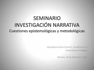 SEMINARIO
INVESTIGACIÓN NARRATIVA
Cuestiones epistemológicas y metodológicas
José Ignacio Rivas Flores (i_rivas@uma.es)
Universidad de Málaga
Almería, 16 de diciembre, 2014
 