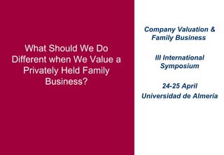 Company Valuation &
Family Business
III International
Symposium
24-25 April
Universidad de Almería
What Should We Do
Different when We Value a
Privately Held Family
Business?
 