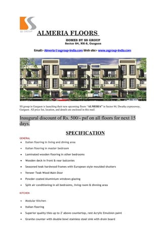 ALMERIA FLOORS
                                      HOMES BY SS GROUP
                                     Sector 84, NH-8, Gurgaon

            Email:- Almeria@ssgroup-india.com Web site:- www.ssgroup-india.com




SS group in Gurgaon is launching their new upcoming floors “ALMERIA” in Sector 84, Dwarka expressway,
Gurgaon. All price list, location, and details are enclosed in this mail.


Inaugural discount of Rs. 500/- psf on all floors for next 15
days.
                                      SPECIFICATION
GENERAL
•   Italian flooring in living and dining area

•   Italian flooring in master bedroom

•   Laminated wooden flooring in other bedrooms

•   Wooden deck in front & rear balconies

•   Seasoned teak hardwood frames with European style moulded shutters

•   Veneer Teak Wood Main Door

•   Powder coated Aluminium windows glazing

•   Split air conditioning in all bedrooms, living room & dinning area

KITCHEN


•   Modular Kitchen

•   Italian flooring

•   Superior quality tiles up to 2' above countertop, rest Acrylic Emulsion paint

•   Granite counter with double bowl stainless steel sink with drain board
 