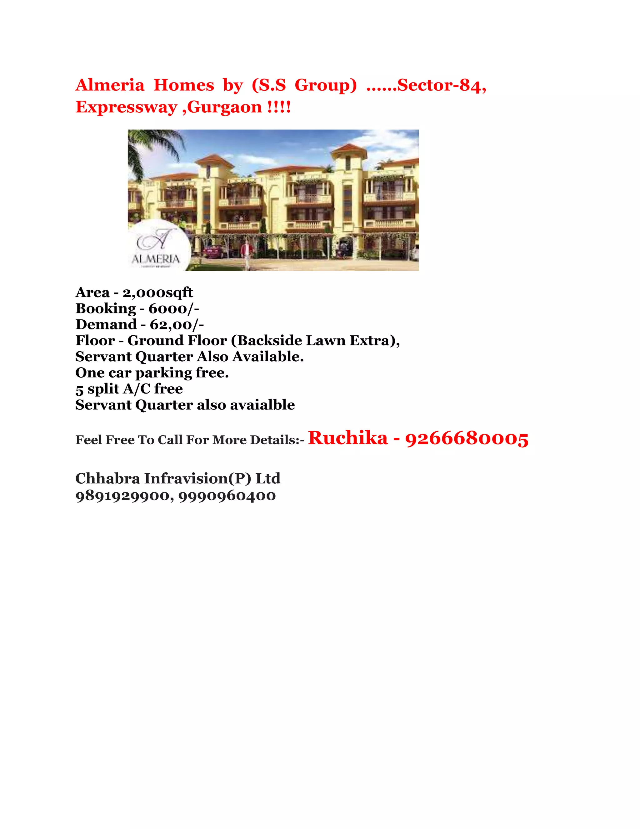 Almeria Homes by (S.S Group) ……Sector-84,
Expressway ,Gurgaon !!!!
Area - 2,000sqft
Booking - 6000/-
Demand - 62,00/-
Floor - Ground Floor (Backside Lawn Extra),
Servant Quarter Also Available.
One car parking free.
5 split A/C free
Servant Quarter also avaialble
Feel Free To Call For More Details:- Ruchika - 9266680005
Chhabra Infravision(P) Ltd
9891929900, 9990960400