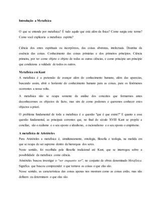 Introdução a Metafísica
O que se entende por metafísica? É tudo aquilo que está além da física? Como surgiu este termo?
Como você explicaria a metafísica espírita?
Ciência dos entes espirituais ou incorpóreos, das coisas abstratas, intelectuais. Doutrina da
essência das coisas. Conhecimento das coisas primárias e dos primeiros princípios. Ciência
primeira, por ter como objeto o objeto de todas as outras ciências, e como princípio um princípio
que condiciona a validade de todos os outros.
Metafísica em Kant
A metafísica é a pretensão de avançar além do conhecimento humano, além das aparecias,
buscando assim, abrir o horizonte do conhecimento humano para as coisas, para os fenômenos
ocorrentes a nossa volta.
A metafísica não se ocupa somente da análise dos conceitos que formarmos antes
deconhecermos os objectos de facto, mas sim de como podemos e queremos conhecer estes
objectos a priori.
O problema fundamental de toda a metafísica é a questão "que é que existe?" E quanto a essa
questão fundamental, as principais correntes que, no final do século XVIII Kant se propõe a
conciliar, são o realismo e o seu oposto o idealismo, o racionalismo e o seu oposto o empirismo.
A metafísica de Aristóteles
Para Aristóteles a metafísica é, simultaneamente, ontologia, filosofia e teologia, na medida em
que se ocupa do ser supremo dentro da hierarquia dos seres.
Neste sentido, foi recolhida pela filosofia tradicional até Kant, que se interrogou sobre a
possibilidade da metafísica como ciência.
Aristóteles buscou investigar o “ser enquanto ser”, no conjunto de obras denominado Metafísica.
Significa que buscou compreender o que tornava as coisas o que elas são.
Nesse sentido, as características das coisas apenas nos mostram como as coisas estão, mas não
definem ou determinam o que elas são.
 