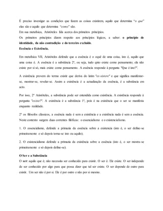 É preciso investigar as condições que fazem as coisas existirem, aquilo que determina “o que”
elas são e aquilo que determina “como” são.
Em sua metafísica, Aristóteles fala acerca dos primeiros princípios.
Os primeiros princípios dizem respeito aos princípios lógicos, a saber: o princípio de
identidade, da não contradição e do terceiro excluído.
Essência e Existência.
Em metafísica VII, Aristóteles defende que a essência é o oquê de uma coisa, isto é, aquilo que
uma coisa é. A essência é a substância 2ª, ou seja, tudo qnto existe como pensamento; ela não
existe por si só, mais existe como pensamento. A essência responde à pergunta "Que é isto?".
A existência provem do termo existir que deriva do latim "ex-sistere" e que significa manifestar-
se, mostrar-se, revelar-se. Assim a existência é a actualização da essência, é a substância em
acto.
Por isso, 2º Aristóteles, a substância pode ser entendida como existência. A existência responde à
pergunta "existe?". A existência é a substância 1ª, pois é na existência que o ser se manifesta
enquanto realidade.
2º os filósofos clássicos, a essência nada é sem a existência e a existência nada é sem a essência.
Neste contexto surgem duas correntes filóficas: o essencialismo e o existencialismo.
1. O essencialismo, defende a primazia da essência sobre a existencia (isto é, o ser define-se
primeiramente e só depois torna-se isto ou aquilo);
2. O existencialismo defende a primazia da existência sobre a essência (isto é, o ser mostra-se
primeiramente e só depois define-se).
O Ser e a Substância
O ser: aquilo que é; não necessita ser conhecido para existir. O ser é. Ele existe. O ser independe
de ser conhecido por algo para que possa dizer que tal ser existe. O ser depende de outro para
existir. Um ser não é por si. Ele é por outro e não por si mesmo.
 