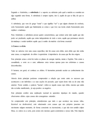 Segundo o Aristóteles, a substância é o suporte ou substrato pelo qual a matéria se constitui em
algo seguindo uma forma. A substância é sempre sujeito, isto é, aquilo do que se fala, do que se
atribui.
A substância, que vem do grego “ousia” e que significa “ser” e que alguns chamam de essência,
seria basicamente aquilo que fundamenta as coisas e que teve sua teoria criada basicamente para
explicar a mudança.
Para Aristóteles a substância possui quatro características, que seriam: seria tudo aquilo que não
pode ser predicado, aquilo que existe independente de todo o resto, aquilo que permanece através
da mudança e sendo também aquilo que é a união da matéria e da forma essencial
A Causa e o efeito
Tudo no universo tem uma causa específica; não há causa sem efeito, nem efeito que não tenha
uma causa, e a magnitude do efeito é equivalente à importância da causa que lhe deu origem.
Este princípio actua a nível de todos os planos de energia: matéria, mente e Espírito. Não existe a
casualidade, a sorte ou o azar; utilizamos estes termos apenas para nos referirmos a causas
desconhecidas.
O homem, em geral, só conhece os efeitos. O hermetista pretende aceder ao conhecimento das
causas.
Através deste princípio podemos compreender a relação que existe entre os sucessos que
acontecem a um indivíduo e as suas acções do passado, quer sejam desta vida ou de uma vida
anterior. Neste sentido, a palavra “karma”, refere-se àquela causa cujo efeito, mesmo que ainda
não se tenha manifestado, já seja positivo ou negativo.
Este princípio confere uma explicação racional às aparentes injustiças do mundo, quando
observamos efeitos cujas causas não conseguimos entender.
Ao compreender este princípio, entenderemos que tudo o que acontece nas nossas vidas,
favorável ou desfavorável, está relacionado com causas que nós próprios pusemos em
movimento nalgum momento, de forma consciente ou inconsciente, e que não tem sentido culpar
Deus, os outros ou a sorte, pois somos nós mesmos quem construímos a nossa vida. Não importa
 