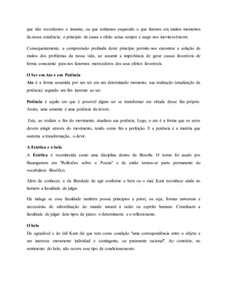 que não recordemos o instante, ou que tenhamos esquecido o que fizemos em muitos momentos
da nossa existência; o princípio de causa e efeito actua sempre e surge-nos inevitavelmente.
Consequentemente, a compreensão profunda deste princípio permite-nos encontrar a solução de
muitos dos problemas da nossa vida, ao assumir a importância de gerar causas favoráveis de
forma consciente para nos fazermos merecedores dos seus efeitos favoráveis.
O Ser em Ato e em Potência
Ato é a forma assumida por um ser em um determinado momento, sua realização (atualização da
potência) segundo um fim inerente ao ser.
Potência é aquilo em que é possível algum ser se transformar em virtude desse fim próprio.
Assim, uma semente é uma potência da árvore.
Esta, ao realizar o fim do movimento, atualizou sua potência. Logo, o ato é a forma que os seres
devem atingir através do movimento, tendo como fim a perfeição. E a potência é a matéria que
sustenta a transformação, o devir.
A Estética e o belo
A Estética é reconhecida como uma disciplina dentro da filosofia. O termo foi usado por
Baumgartem em "Reflexões sobre a Poesia" e de então tornou-se parte permanente do
vocabulário filosófico.
Além de conhecer, e da liberdade de agir conforme o bem ou o mal, Kant reconhece ainda no
homem a faculdade de julgar.
Ele indaga se essa faculdade também possui princípios a priori, ou seja, formas universais e
necessárias de subordinação do mundo natural à razão ou espírito humano. Constituem a
faculdade de julgar dois tipos de juízos: o determinante e o reflexionante.
O belo
Do agradável e do útil Kant diz que tem como condição "uma correspondência entre o objeto e
um interesse meramente individual e contingente, ou puramente racional". Ao contrário, no
sentimento do belo, não ocorre esse tipo de condicionamento.
 
