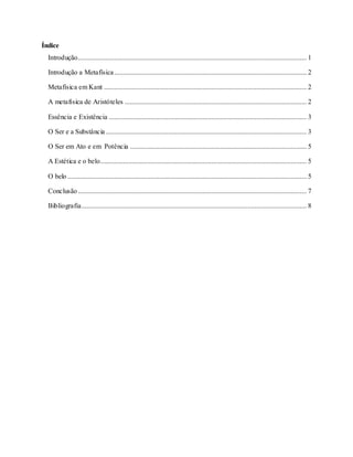 Índice
Introdução.................................................................................................................................... 1
Introdução a Metafísica............................................................................................................... 2
Metafísica em Kant ..................................................................................................................... 2
A metafísica de Aristóteles ......................................................................................................... 2
Essência e Existência .................................................................................................................. 3
O Ser e a Substância.................................................................................................................... 3
O Ser em Ato e em Potência ...................................................................................................... 5
A Estética e o belo....................................................................................................................... 5
O belo .......................................................................................................................................... 5
Conclusão.................................................................................................................................... 7
Bibliografia.................................................................................................................................. 8
 
