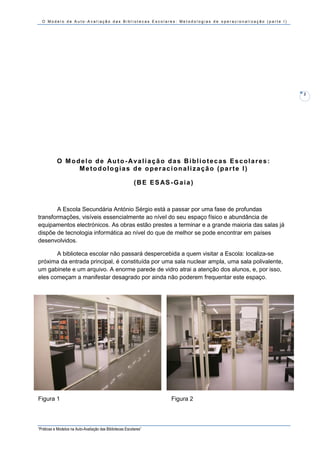 O Modelo de Auto-Avaliação das Bibliotecas Escolares: Metodologias de operacionalização (parte I)




                                                                                                          2




           O M o d e l o d e Au t o - A v a l i a ç ã o d a s B i b l i o t e c a s E s c o l a r e s :
                  Metodologias de operacionalização (parte I)

                                                           ( B E E S AS - G a i a )



       A Escola Secundária António Sérgio está a passar por uma fase de profundas
transformações, visíveis essencialmente ao nível do seu espaço físico e abundância de
equipamentos electrónicos. As obras estão prestes a terminar e a grande maioria das salas já
dispõe de tecnologia informática ao nível do que de melhor se pode encontrar em países
desenvolvidos.

       A biblioteca escolar não passará despercebida a quem visitar a Escola: localiza-se
próxima da entrada principal, é constituída por uma sala nuclear ampla, uma sala polivalente,
um gabinete e um arquivo. A enorme parede de vidro atrai a atenção dos alunos, e, por isso,
eles começam a manifestar desagrado por ainda não poderem frequentar este espaço.




Figura 1                                                                  Figura 2




“Práticas e Modelos na Auto-Avaliação das Bibliotecas Escolares”
 