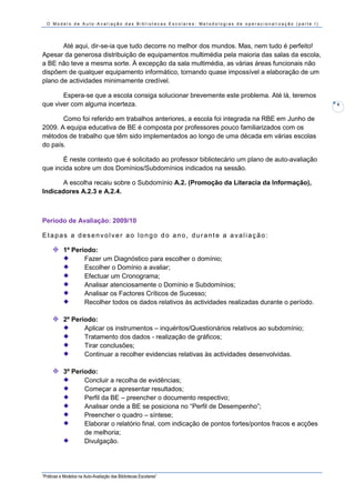 O Modelo de Auto-Avaliação das Bibliotecas Escolares: Metodologias de operacionalização (parte I)




       Até aqui, dir-se-ia que tudo decorre no melhor dos mundos. Mas, nem tudo é perfeito!
Apesar da generosa distribuição de equipamentos multimédia pela maioria das salas da escola,
a BE não teve a mesma sorte. À excepção da sala multimédia, as várias áreas funcionais não
dispõem de qualquer equipamento informático, tornando quase impossível a elaboração de um
plano de actividades minimamente credível.

       Espera-se que a escola consiga solucionar brevemente este problema. Até lá, teremos
que viver com alguma incerteza.                                                                       4


       Como foi referido em trabalhos anteriores, a escola foi integrada na RBE em Junho de
2009. A equipa educativa de BE é composta por professores pouco familiarizados com os
métodos de trabalho que têm sido implementados ao longo de uma década em várias escolas
do país.

       É neste contexto que é solicitado ao professor bibliotecário um plano de auto-avaliação
que incida sobre um dos Domínios/Subdomínios indicados na sessão.

       A escolha recaiu sobre o Subdomínio A.2. (Promoção da Literacia da Informação),
Indicadores A.2.3 e A.2.4.



Período de Avaliação: 2009/10

Etapas a desenvolver ao longo do ano, durante a avaliação:

           1º Período:
                  Fazer um Diagnóstico para escolher o domínio;
                  Escolher o Domínio a avaliar;
                  Efectuar um Cronograma;
                  Analisar atenciosamente o Domínio e Subdomínios;
                  Analisar os Factores Críticos de Sucesso;
                  Recolher todos os dados relativos às actividades realizadas durante o período.

           2º Período:
                  Aplicar os instrumentos – inquéritos/Questionários relativos ao subdomínio;
                  Tratamento dos dados - realização de gráficos;
                  Tirar conclusões;
                  Continuar a recolher evidencias relativas às actividades desenvolvidas.

           3º Período:
                  Concluir a recolha de evidências;
                  Começar a apresentar resultados;
                  Perfil da BE – preencher o documento respectivo;
                  Analisar onde a BE se posiciona no “Perfil de Desempenho”;
                  Preencher o quadro – síntese;
                  Elaborar o relatório final, com indicação de pontos fortes/pontos fracos e acções
                  de melhoria;
                  Divulgação.




“Práticas e Modelos na Auto-Avaliação das Bibliotecas Escolares”
 