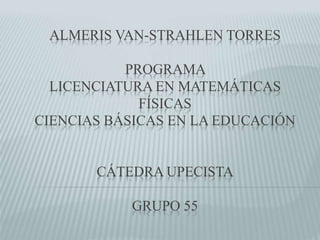 ALMERIS VAN-STRAHLEN TORRES 
PROGRAMA 
LICENCIATURA EN MATEMÁTICAS 
FÍSICAS 
CIENCIAS BÁSICAS EN LA EDUCACIÓN 
CÁTEDRA UPECISTA 
GRUPO 55 
 