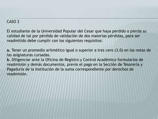 CASO 2 
El estudiante de la Universidad Popular del Cesar que haya perdido o pierda su 
calidad de tal por pérdida de validación de dos materias pérdidas, para ser 
readmitido debe cumplir con los siguientes requisitos: 
a. Tener un promedio aritmético igual o superior a tres cero (3.0) en las notas de 
las asignaturas cursadas. 
b. Diligenciar ante la Oficina de Registro y Control Académico formularios de 
readmisión y demás documentos, previo el pago en la Sección de Tesorería y 
Pagaduría de la Institución de la suma correspondiente por derechos de 
readmisión. 
 
