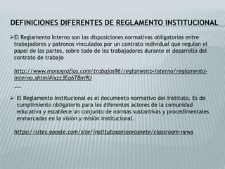 DEFINICIONES DIFERENTES DE REGLAMENTO INSTITUCIONAL 
El Reglamento Interno son las disposiciones normativas obligatorias entre 
trabajadores y patronos vinculados por un contrato individual que regulan el 
papel de las partes, sobre todo de los trabajadores durante el desarrollo del 
contrato de trabajo 
http://www.monografias.com/trabajos96/reglamento-interno/reglamento-interno. 
shtml#ixzz3Eq6TBm9U 
 El Reglamento Institucional es el documento normativo del Instituto. Es de 
cumplimiento obligatorio para los diferentes actores de la comunidad 
educativa y establece un conjunto de normas sustantivas y procedimentales 
enmarcadas en la visión y misión institucional. 
https://sites.google.com/site/institutosanjosecanete/classroom-news 
 
