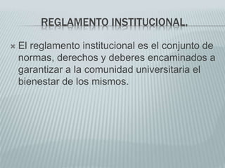 REGLAMENTO INSTITUCIONAL. 
 El reglamento institucional es el conjunto de 
normas, derechos y deberes encaminados a 
garantizar a la comunidad universitaria el 
bienestar de los mismos. 
 