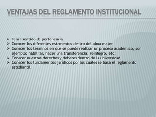VENTAJAS DEL REGLAMENTO INSTITUCIONAL 
 Tener sentido de pertenencia 
 Conocer los diferentes estamentos dentro del alma mater 
 Conocer los términos en que se puede realizar un proceso académico, por 
ejemplo: habilitar, hacer una transferencia, reintegro, etc. 
 Conocer nuestros derechos y deberes dentro de la universidad 
 Conocer los fundamentos jurídicos por los cuales se basa el reglamento 
estudiantil. 
 