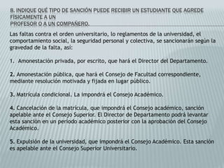 8. INDIQUE QUÉ TIPO DE SANCIÓN PUEDE RECIBIR UN ESTUDIANTE QUE AGREDE 
FÍSICAMENTE A UN 
PROFESOR O A UN COMPAÑERO. 
Las faltas contra el orden universitario, lo reglamentos de la universidad, el 
comportamiento social, la seguridad personal y colectiva, se sancionarán según la 
gravedad de la falta, así: 
1. Amonestación privada, por escrito, que hará el Director del Departamento. 
2. Amonestación pública, que hará el Consejo de Facultad correspondiente, 
mediante resolución motivada y fijada en lugar público. 
3. Matrícula condicional. La impondrá el Consejo Académico. 
4. Cancelación de la matrícula, que impondrá el Consejo académico, sanción 
apelable ante el Consejo Superior. El Director de Departamento podrá levantar 
esta sanción en un período académico posterior con la aprobación del Consejo 
Académico. 
5. Expulsión de la universidad, que impondrá el Consejo Académico. Esta sanción 
es apelable ante el Consejo Superior Universitario. 
 