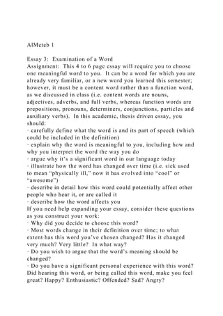 AlMeteb 1
Essay 3: Examination of a Word
Assignment: This 4 to 6 page essay will require you to choose
one meaningful word to you. It can be a word for which you are
already very familiar, or a new word you learned this semester;
however, it must be a content word rather than a function word,
as we discussed in class (i.e. content words are nouns,
adjectives, adverbs, and full verbs, whereas function words are
prepositions, pronouns, determiners, conjunctions, particles and
auxiliary verbs). In this academic, thesis driven essay, you
should:
· carefully define what the word is and its part of speech (which
could be included in the definition)
· explain why the word is meaningful to you, including how and
why you interpret the word the way you do
· argue why it’s a significant word in our language today
· illustrate how the word has changed over time (i.e. sick used
to mean “physically ill,” now it has evolved into “cool” or
“awesome”)
· describe in detail how this word could potentially affect other
people who hear it, or are called it
· describe how the word affects you
If you need help expanding your essay, consider these questions
as you construct your work:
· Why did you decide to choose this word?
· Most words change in their definition over time; to what
extent has this word you’ve chosen changed? Has it changed
very much? Very little? In what way?
· Do you wish to argue that the word’s meaning should be
changed?
· Do you have a significant personal experience with this word?
Did hearing this word, or being called this word, make you feel
great? Happy? Enthusiastic? Offended? Sad? Angry?
 