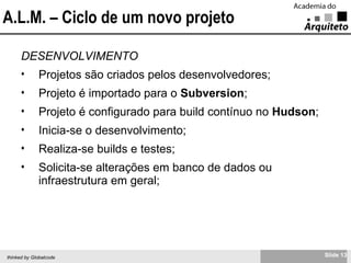 A.L.M. – Ciclo de um novo projeto DESENVOLVIMENTO Projetos são criados pelos desenvolvedores; Projeto é importado para o  Subversion ; Projeto é configurado para build contínuo no  Hudson ; Inicia-se o desenvolvimento; Realiza-se builds e testes; Solicita-se alterações em banco de dados ou infraestrutura em geral; 
