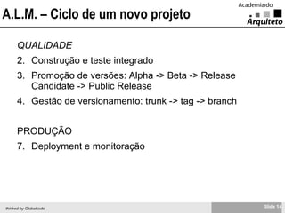 A.L.M. – Ciclo de um novo projeto QUALIDADE Construção e teste integrado Promoção de versões: Alpha -> Beta -> Release Candidate -> Public Release Gestão de versionamento: trunk -> tag -> branch PRODUÇÃO Deployment e monitoração 